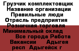 Грузчик-комплектовщик › Название организации ­ Правильные люди › Отрасль предприятия ­ Розничная торговля › Минимальный оклад ­ 30 000 - Все города Работа » Вакансии   . Адыгея респ.,Адыгейск г.